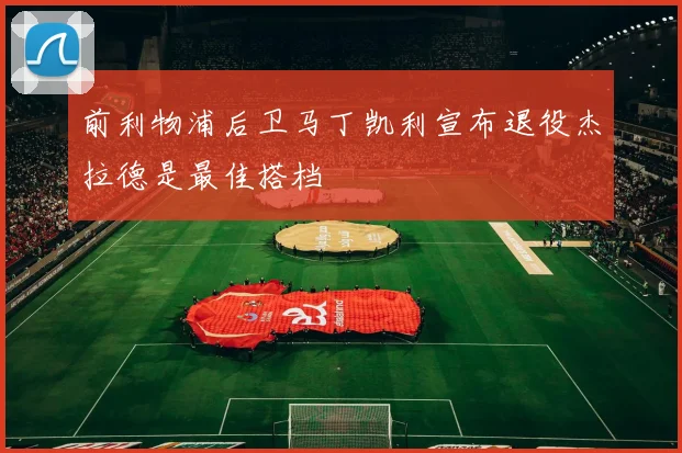 前利物浦后卫马丁凯利宣布退役杰拉德是最佳搭档