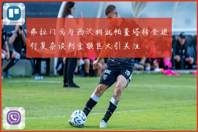 弗拉门戈与西汉姆就帕奎塔转会进行复杂谈判金额巨大引关注