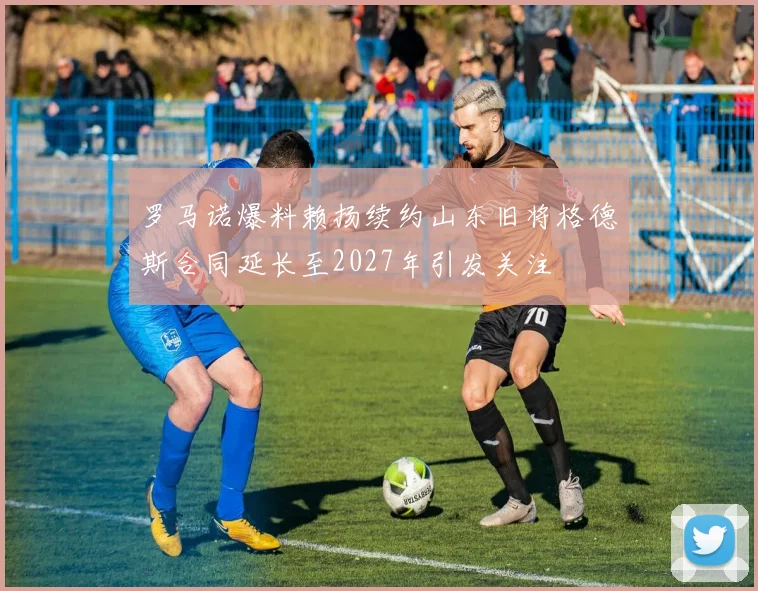 罗马诺爆料赖扬续约山东旧将格德斯合同延长至2027年引发关注