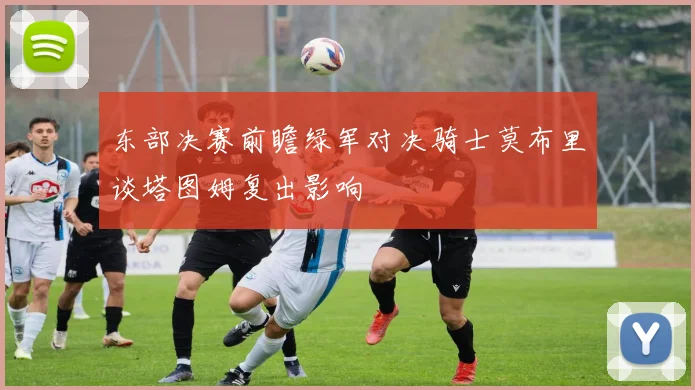 东部决赛前瞻绿军对决骑士莫布里谈塔图姆复出影响
