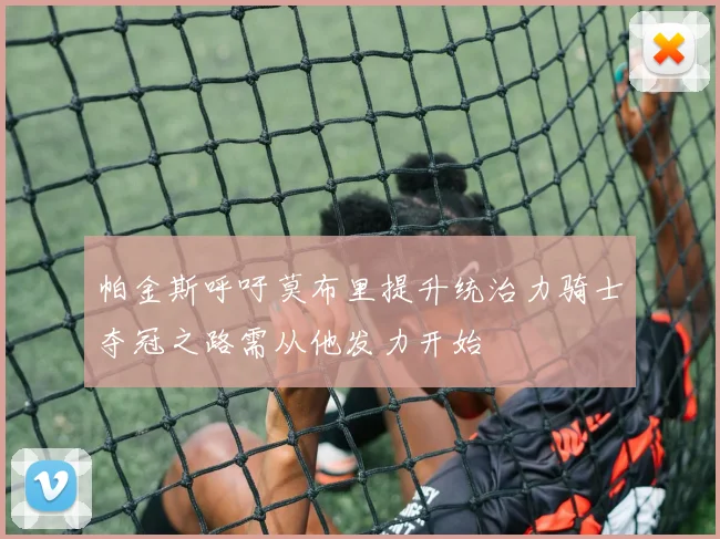 帕金斯呼吁莫布里提升统治力骑士夺冠之路需从他发力开始