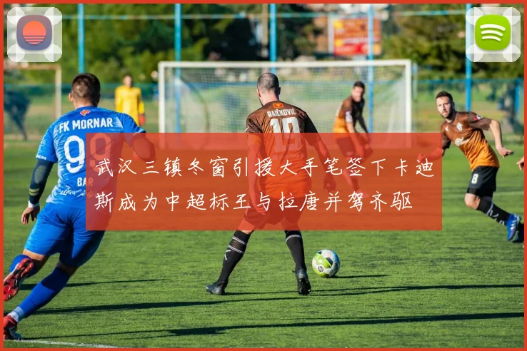 武汉三镇冬窗引援大手笔签下卡迪斯成为中超标王与拉唐并驾齐驱