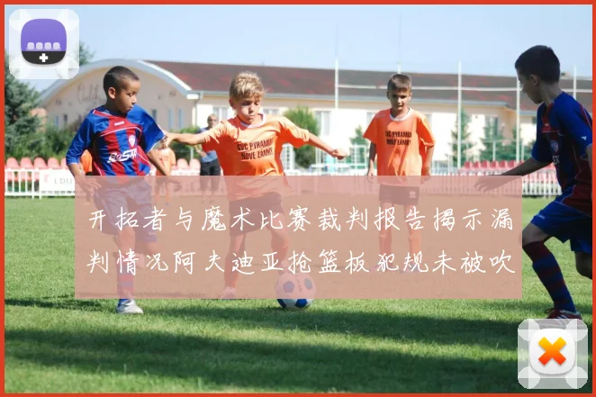 开拓者与魔术比赛裁判报告揭示漏判情况阿夫迪亚抢篮板犯规未被吹罚