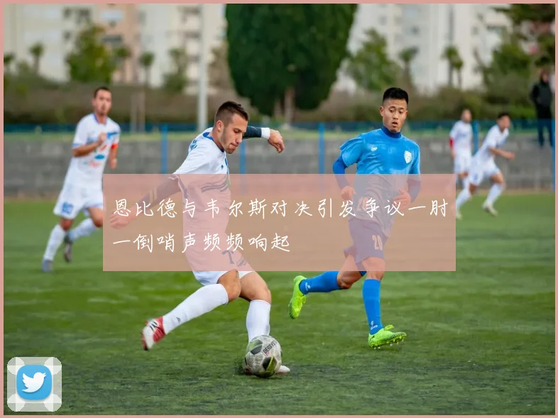 恩比德与韦尔斯对决引发争议一肘一倒哨声频频响起