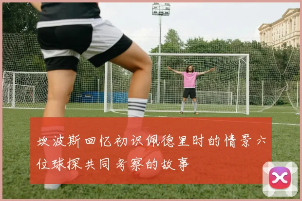 坎波斯回忆初识佩德里时的情景六位球探共同考察的故事