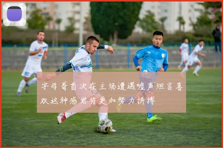 字母哥首次在主场遭遇嘘声坦言喜欢这种感觉将更加努力拼搏
