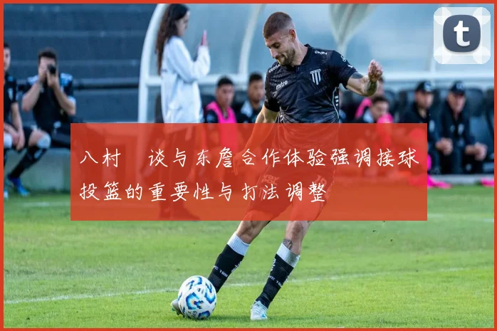 八村塁谈与东詹合作体验强调接球投篮的重要性与打法调整