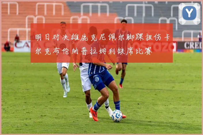 明日对决雄鹿克尼佩尔脚踝扭伤卡尔克布伦纳普拉姆利缺席比赛