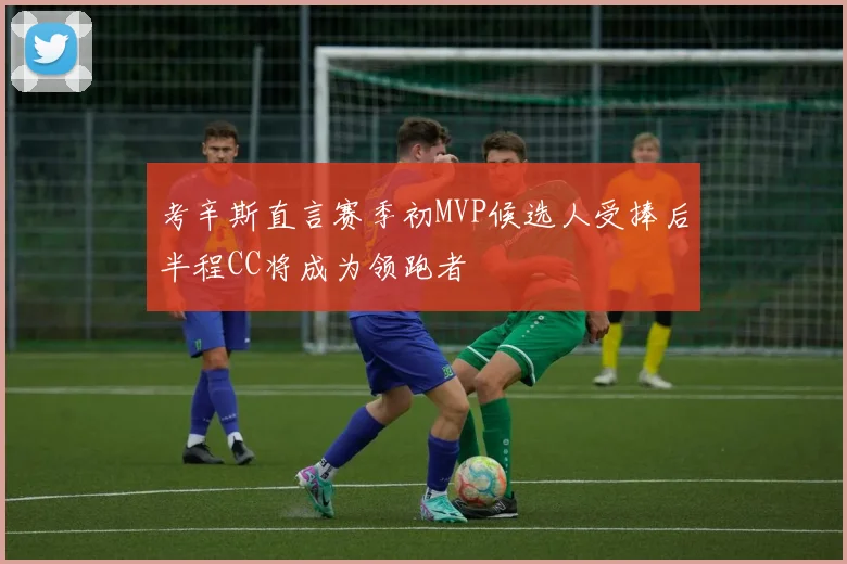 考辛斯直言赛季初MVP候选人受捧后半程CC将成为领跑者