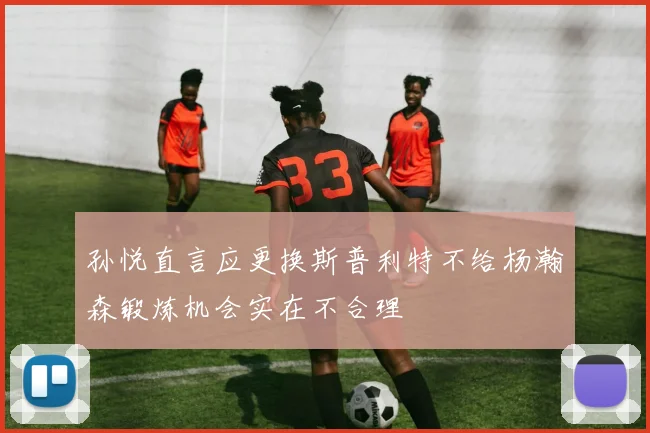 孙悦直言应更换斯普利特不给杨瀚森锻炼机会实在不合理