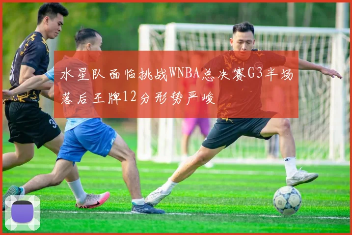 水星队面临挑战WNBA总决赛G3半场落后王牌12分形势严峻
