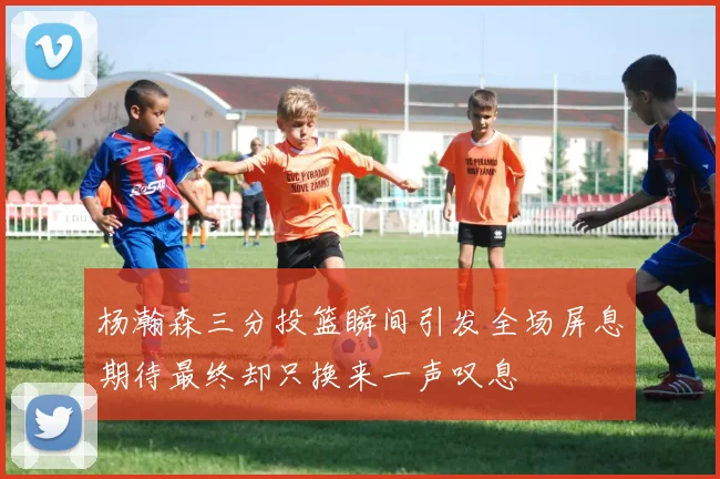 杨瀚森三分投篮瞬间引发全场屏息期待最终却只换来一声叹息