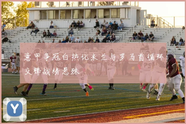 意甲争冠白热化米兰与罗马首循环交锋战绩悬殊