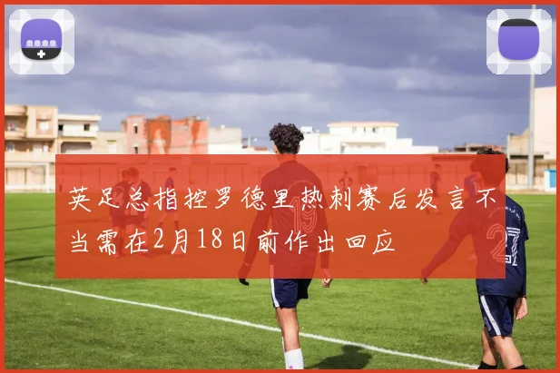 英足总指控罗德里热刺赛后发言不当需在2月18日前作出回应