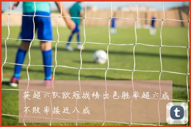 英超六队欧冠战绩出色胜率超六成不败率接近八成