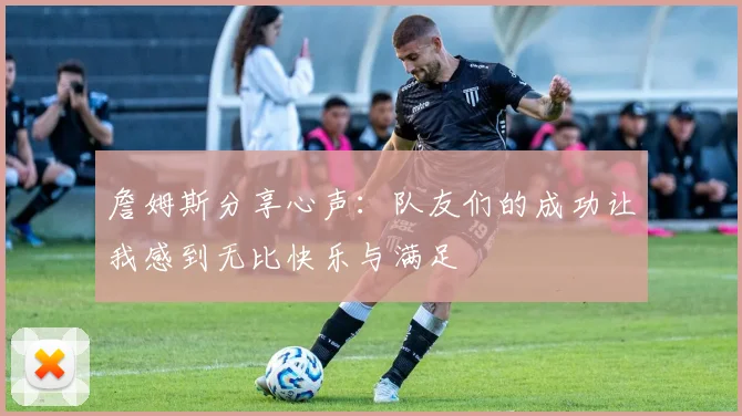 詹姆斯分享心声：队友们的成功让我感到无比快乐与满足
