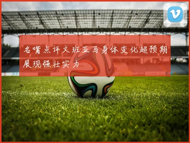 名嘴点评文班亚马身体变化超预期展现强壮实力