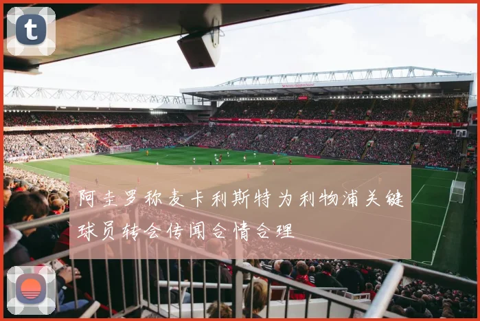 阿圭罗称麦卡利斯特为利物浦关键球员转会传闻合情合理