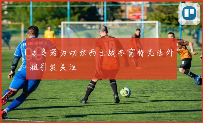 吉乌若为切尔西出战冬窗将无法外租引发关注