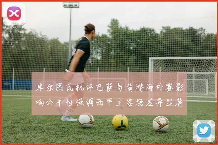 库尔图瓦批评巴萨与黄潜海外赛影响公平性强调西甲主客场差异显著