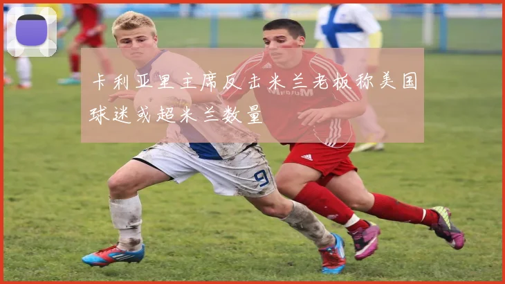 卡利亚里主席反击米兰老板称美国球迷或超米兰数量