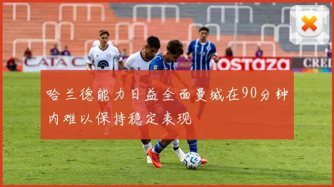 哈兰德能力日益全面曼城在90分钟内难以保持稳定表现