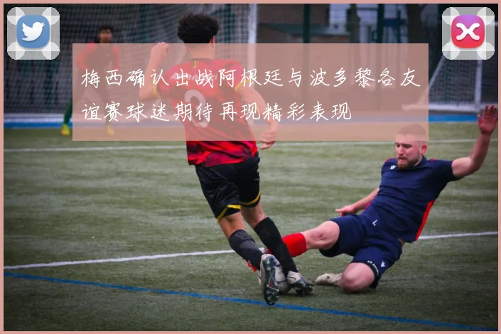 梅西确认出战阿根廷与波多黎各友谊赛球迷期待再现精彩表现